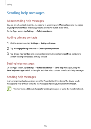 Page 152Safety
152
Sending help messages
About sending help messages
You can preset contacts to send a message to in an emergency. Make calls or send messages 
to your primary contacts by quickly pressing the Power button three times.
On the Apps screen, tap 
Settings → Safety assistance.
Adding primary contacts
1 On the Apps screen, tap Settings → Safety assistance.
2 Tap Manage primary contacts → Create primary contact.
3 Tap Create new contact and enter contact information or tap Select from contacts to 
add...