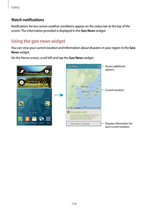 Page 154Safety
154
Watch notifications
Notifications for less severe weather conditions appear on the status bar at the top of the 
screen. The information provided is displayed in the 
Geo News widget.
Using the geo news widget
You can view your current location and information about disasters in your region in the Geo 
News
 widget.
On the Home screen, scroll left and tap the 
Geo News widget.
Current location
Disaster information for 
your current location.
Access additional 
options.  
