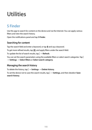 Page 155155
Utilities
S Finder
Use this app to search for content on the device and via the Internet. You can apply various 
filters and view the search history.
Open the notifications panel and tap 
S Finder.
Searching for content
Tap the search field and enter a keyword, or tap  and say a keyword.
To get more refined results, tap 
 and apply filters under the search field.
To update the list of search results, tap 
 → Refresh.
You can set the search parameters using the available filters or select search...