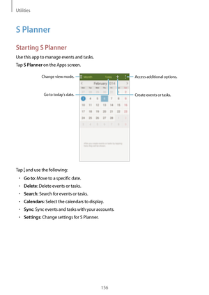 Page 156Utilities
156
S Planner
Starting S Planner
Use this app to manage events and tasks.
Tap 
S Planner on the Apps screen.
Access additional options.
Create events or tasks.
Change view mode.
Go to todays date.
Tap  and use the following:
•	Go to: Move to a specific date.
•	Delete: Delete events or tasks.
•	Search: Search for events or tasks.
•	Calendars: Select the calendars to display.
•	Sync: Sync events and tasks with your accounts.
•	Settings: Change settings for S Planner.   