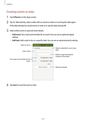 Page 157Utilities
157
Creating events or tasks
1 Tap S Planner on the Apps screen.
2 Tap . Alternatively, select a date with no events or tasks in it and tap the date again.
If the date already has saved events or tasks in it, tap the date and tap 
.
3 Select either event or task and enter details.
•	Add event: Set a start and end date for an event. You can set an optional repeat 
setting.
•	Add task: Add a task to do on a specific date. You can set an optional priority setting.
Enter a title.
Attach a map...