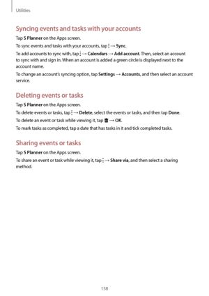 Page 158Utilities
158
Syncing events and tasks with your accounts
Tap S Planner on the Apps screen.
To sync events and tasks with your accounts, tap 
 → Sync.
To add accounts to sync with, tap 
 → Calendars → Add account. Then, select an account 
to sync with and sign in. When an account is added a green circle is displayed next to the 
account name.
To change an account’s syncing option, tap 
Settings → Accounts, and then select an account 
service.
Deleting events or tasks
Tap S Planner on the Apps screen.
To...