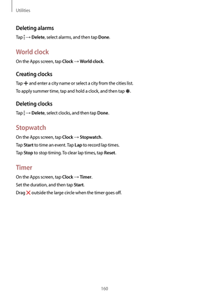 Page 160Utilities
160
Deleting alarms
Tap  → Delete, select alarms, and then tap Done.
World clock
On the Apps screen, tap Clock → World clock.
Creating clocks
Tap  and enter a city name or select a city from the cities list.
To apply summer time, tap and hold a clock, and then tap 
.
Deleting clocks
Tap  → Delete, select clocks, and then tap Done.
Stopwatch
On the Apps screen, tap Clock → Stopwatch.
Tap 
Start to time an event. Tap Lap to record lap times.
Tap 
Stop to stop timing. To clear lap times, tap...