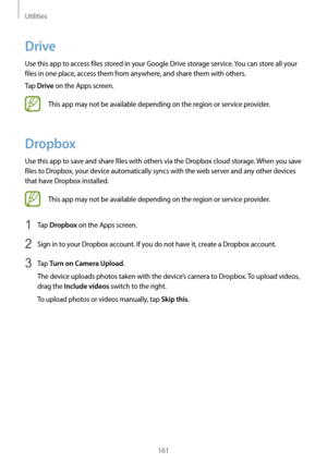 Page 161Utilities
161
Drive
Use this app to access files stored in your Google Drive storage service. You can store all your 
files in one place, access them from anywhere, and share them with others.
Tap 
Drive on the Apps screen.
This app may not be available depending on the region or service provider.
Dropbox
Use this app to save and share files with others via the Dropbox cloud storage. When you save 
files to Dropbox, your device automatically syncs with the web server and any other devices 
that have...