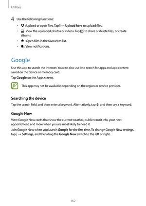 Page 162Utilities
162
4 Use the following functions:
•	 : Upload or open files. Tap  → Upload here to upload files.
•	 : View the uploaded photos or videos. Tap  to share or delete files, or create 
albums.
•	 : Open files in the favourites list.
•	 : View notifications.
Google
Use this app to search the Internet. You can also use it to search for apps and app content 
saved on the device or memory card.
Tap 
Google on the Apps screen.
This app may not be available depending on the region or service provider....