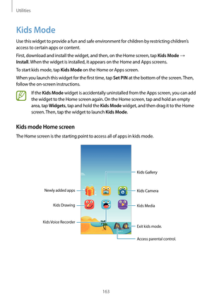 Page 163Utilities
163
Kids Mode
Use this widget to provide a fun and safe environment for children by restricting children’s 
access to certain apps or content.
First, download and install the widget, and then, on the Home screen, tap 
Kids Mode → 
Install. When the widget is installed, it appears on the Home and Apps screens.
To start kids mode, tap 
Kids Mode on the Home or Apps screen.
When you launch this widget for the first time, tap 
Set PIN at the bottom of the screen. Then, 
follow the on-screen...