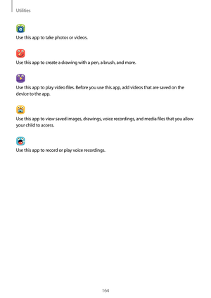 Page 164Utilities
164
Use this app to take photos or videos.
Use this app to create a drawing with a pen, a brush, and more.
Use this app to play video files. Before you use this app, add videos that are saved on the 
device to the app.
Use this app to view saved images, drawings, voice recordings, and media files that you allow 
your child to access.
Use this app to record or play voice recordings.   