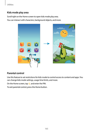 Page 165Utilities
165
Kids mode play area
Scroll right on the Home screen to open kids mode play area.
You can interact with characters, background objects, and more.
Parental control
Use this feature to set restrictions for kids mode to control access to content and apps. You 
can change kids mode settings, usage time limits, and more.
On the Home screen, tap 
 and enter the PIN.
To exit parental control, press the Home button.   