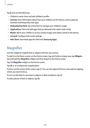 Page 166Utilities
166
Tap  and use the following:
•	Children’s name: View and edit children’s profile.
•	Activity: View information about how your children use the device, such as playing 
duration and frequently-used apps.
•	Daily playtime limit: Set a time limit to manage your children’s usage.
•	Applications: View and add apps that are allowed to be used in kids mode.
•	Media: Allow your children to access certain images and videos saved on the device.
•	General: Configure kids mode settings.
•	Kids Store:...