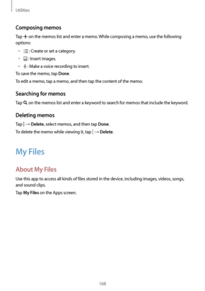 Page 168Utilities
168
Composing memos
Tap  on the memos list and enter a memo. While composing a memo, use the following 
options:
•	 : Create or set a category.
•	 : Insert images.
•	 : Make a voice recording to insert.
To save the memo, tap 
Done.
To edit a memo, tap a memo, and then tap the content of the memo.
Searching for memos
Tap  on the memos list and enter a keyword to search for memos that include the keyword.
Deleting memos
Tap  → Delete, select memos, and then tap Done.
To delete the memo while...