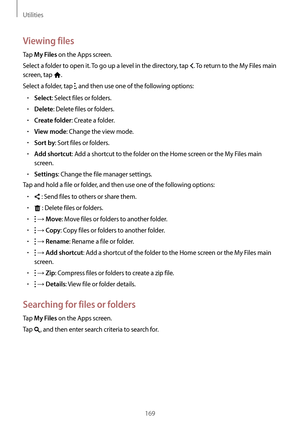 Page 169Utilities
169
Viewing files
Tap My Files on the Apps screen.
Select a folder to open it. To go up a level in the directory, tap 
. To return to the My Files main 
screen, tap 
.
Select a folder, tap 
, and then use one of the following options:
•	Select: Select files or folders.
•	Delete: Delete files or folders.
•	Create folder: Create a folder.
•	View mode: Change the view mode.
•	Sort by: Sort files or folders.
•	Add shortcut: Add a shortcut to the folder on the Home screen or the My Files main...