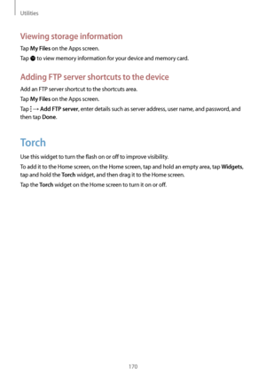 Page 170Utilities
170
Viewing storage information
Tap My Files on the Apps screen.
Tap 
 to view memory information for your device and memory card.
Adding FTP server shortcuts to the device
Add an FTP server shortcut to the shortcuts area.
Tap 
My Files on the Apps screen.
Tap 
 → Add FTP server, enter details such as server address, user name, and password, and 
then tap 
Done.
Torch
Use this widget to turn the flash on or off to improve visibility.
To add it to the Home screen, on the Home screen, tap and...