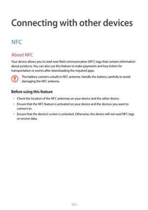 Page 171171
Connecting with other devices
NFC
About NFC
Your device allows you to read near field communication (NFC) tags that contain information 
about products. You can also use this feature to make payments and buy tickets for 
transportation or events after downloading the required apps.
The battery contains a built-in NFC antenna. Handle the battery carefully to avoid 
damaging the NFC antenna.
Before using this feature
•	Check the location of the NFC antennas on your device and the other device.
•	Ensure...