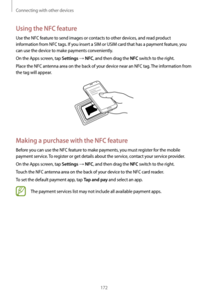 Page 172Connecting with other devices
172
Using the NFC feature
Use the NFC feature to send images or contacts to other devices, and read product 
information from NFC tags. If you insert a SIM or USIM card that has a payment feature, you 
can use the device to make payments conveniently.
On the Apps screen, tap 
Settings → NFC, and then drag the NFC switch to the right.
Place the NFC antenna area on the back of your device near an NFC tag. The information from 
the tag will appear.
Making a purchase with the...