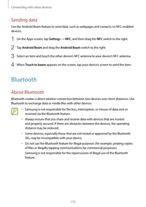 Page 173Connecting with other devices
173
Sending data
Use the Android Beam feature to send data, such as webpages and contacts, to NFC-enabled 
devices.
1 On the Apps screen, tap Settings → NFC, and then drag the NFC switch to the right.
2 Tap Android Beam and drag the Android Beam switch to the right.
3 Select an item and touch the other device’s NFC antenna to your device’s NFC antenna.
4 When Touch to beam appears on the screen, tap your device’s screen to send the item.
Bluetooth
About Bluetooth
Bluetooth...