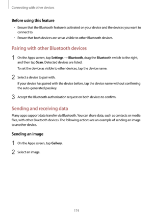 Page 174Connecting with other devices
174
Before using this feature
•	Ensure that the Bluetooth feature is activated on your device and the devices you want to 
connect to.
•	Ensure that both devices are set as visible to other Bluetooth devices.
Pairing with other Bluetooth devices
1 On the Apps screen, tap Settings → Bluetooth, drag the Bluetooth switch to the right, 
and then tap 
Scan. Detected devices are listed.
To set the device as visible to other devices, tap the device name.
2 Select a device to pair...