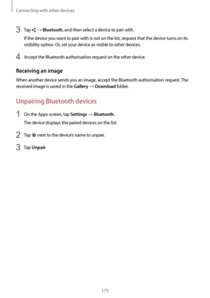 Page 175Connecting with other devices
175
3 Tap  → Bluetooth, and then select a device to pair with.
If the device you want to pair with is not on the list, request that the device turns on its 
visibility option. Or, set your device as visible to other devices.
4 Accept the Bluetooth authorisation request on the other device.
Receiving an image
When another device sends you an image, accept the Bluetooth authorisation request. The 
received image is saved in the 
Gallery → Download folder.
Unpairing Bluetooth...