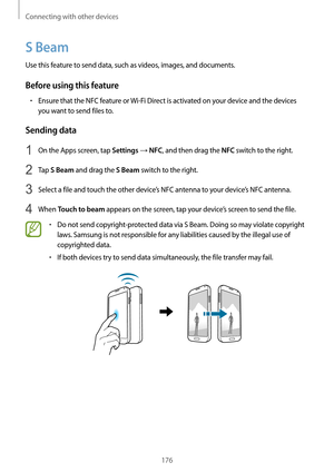 Page 176Connecting with other devices
176
S Beam
Use this feature to send data, such as videos, images, and documents.
Before using this feature
•	Ensure that the NFC feature or Wi-Fi Direct is activated on your device and the devices 
you want to send files to.
Sending data
1 On the Apps screen, tap Settings → NFC, and then drag the NFC switch to the right.
2 Tap S Beam and drag the S Beam switch to the right.
3 Select a file and touch the other device’s NFC antenna to your device’s NFC antenna.
4 When Touch to...