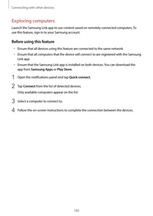 Page 180Connecting with other devices
180
Exploring computers
Launch the Samsung Link app to use content saved on remotely connected computers. To 
use this feature, sign in to your Samsung account.
Before using this feature
•	Ensure that all devices using this feature are connected to the same network.
•	Ensure that all computers that the device will connect to are registered with the Samsung 
Link app.
•	Ensure that the Samsung Link app is installed on both devices. You can download the 
app from 
Samsung Apps...