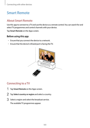 Page 181Connecting with other devices
181
Smart Remote
About Smart Remote
Use this app to connect to a TV and use the device as a remote control. You can search for and 
select TV programmes and control channels with your device.
Tap 
Smart Remote on the Apps screen.
Before using this app
•	Ensure that you connect the device to a network.
•	Ensure that the device’s infrared port is facing the TV.
Connecting to a TV
1 Tap Smart Remote on the Apps screen.
2 Tap Select country or region and select a country.
3...