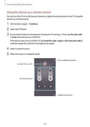 Page 182Connecting with other devices
182
Using the device as a remote control
You can turn the TV on or off, browse channels, or adjust the volume level on the TV using the 
device as a remote control.
1 On the device, tap  → Continue.
2 Select the TV brand.
3 Ensure that the device’s infrared port is facing the TV and tap . Then, tap Yes, this code 
1 works
 if the device turns off the TV.
If the device does not turn off the TV, tap 
Send this code 1 again or No, test next code 2, 
and then repeat this until...