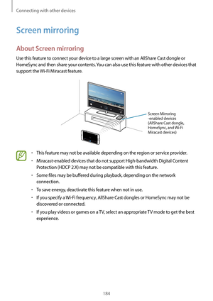 Page 184Connecting with other devices
184
Screen mirroring
About Screen mirroring
Use this feature to connect your device to a large screen with an AllShare Cast dongle or 
HomeSync and then share your contents. You can also use this feature with other devices that 
support the Wi-Fi Miracast feature.
Screen Mirroring 
-enabled devices
(AllShare Cast dongle, 
HomeSync, and Wi-Fi 
Miracast devices)
•	This feature may not be available depending on the region or service provider.
•	Miracast-enabled devices that do...