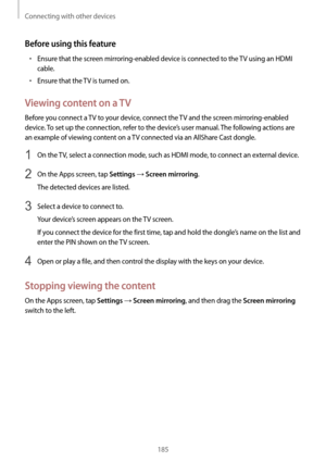 Page 185Connecting with other devices
185
Before using this feature
•	Ensure that the screen mirroring-enabled device is connected to the TV using an HDMI 
cable.
•	Ensure that the TV is turned on.
Viewing content on a TV
Before you connect a TV to your device, connect the TV and the screen mirroring-enabled 
device. To set up the connection, refer to the device’s user manual. The following actions are 
an example of viewing content on a TV connected via an AllShare Cast dongle.
1 On the TV, select a connection...