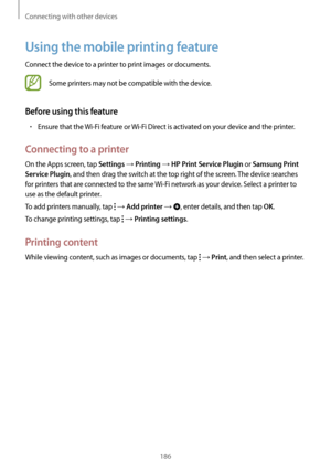 Page 186Connecting with other devices
186
Using the mobile printing feature
Connect the device to a printer to print images or documents.
Some printers may not be compatible with the device.
Before using this feature
•	Ensure that the Wi-Fi feature or Wi-Fi Direct is activated on your device and the printer.
Connecting to a printer
On the Apps screen, tap Settings → Printing → HP Print Service Plugin or Samsung Print 
Service Plugin
, and then drag the switch at the top right of the screen. The device searches...