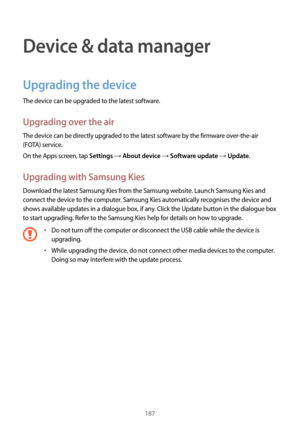 Page 187187
Device & data manager
Upgrading the device
The device can be upgraded to the latest software.
Upgrading over the air
The device can be directly upgraded to the latest software by the firmware over-the-air 
(FOTA) service.
On the Apps screen, tap 
Settings → About device → Software update → Update.
Upgrading with Samsung Kies
Download the latest Samsung Kies from the Samsung website. Launch Samsung Kies and 
connect the device to the computer. Samsung Kies automatically recognises the device and...