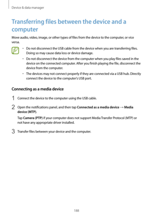 Page 188Device & data manager
188
Transferring files between the device and a 
computer
Move audio, video, image, or other types of files from the device to the computer, or vice 
versa.
•	Do not disconnect the USB cable from the device when you are transferring files. 
Doing so may cause data loss or device damage.
•	Do not disconnect the device from the computer when you play files saved in the 
device on the connected computer. After you finish playing the file, disconnect the 
device from the computer.
•	The...