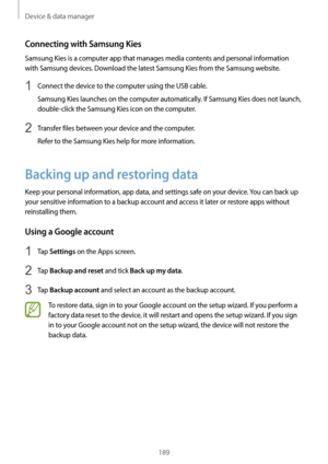 Page 189Device & data manager
189
Connecting with Samsung Kies
Samsung Kies is a computer app that manages media contents and personal information 
with Samsung devices. Download the latest Samsung Kies from the Samsung website.
1 Connect the device to the computer using the USB cable.
Samsung Kies launches on the computer automatically. If Samsung Kies does not launch, 
double-click the Samsung Kies icon on the computer.
2 Transfer files between your device and the computer.
Refer to the Samsung Kies help for...