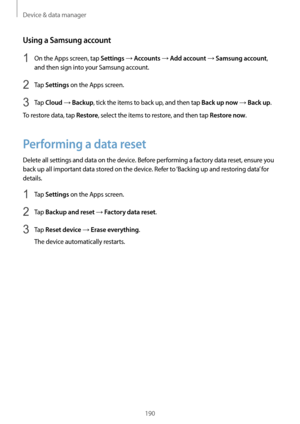 Page 190Device & data manager
190
Using a Samsung account
1 On the Apps screen, tap Settings → Accounts → Add account → Samsung account, 
and then sign into your Samsung account.
2 Tap Settings on the Apps screen.
3 Tap Cloud → Backup, tick the items to back up, and then tap Back up now → Back up.
To restore data, tap 
Restore, select the items to restore, and then tap Restore now.
Performing a data reset
Delete all settings and data on the device. Before performing a factory data reset, ensure you 
back up all...