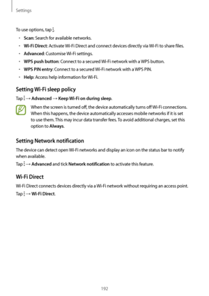 Page 192Settings
192
To use options, tap .
•	Scan: Search for available networks.
•	Wi-Fi Direct: Activate Wi-Fi Direct and connect devices directly via  Wi-Fi to share files.
•	Advanced: Customise Wi-Fi settings.
•	WPS push button: Connect to a secured  Wi-Fi network with a WPS button.
•	WPS PIN entry: Connect to a secured Wi-Fi network with a WPS PIN.
•	Help: Access help information for  Wi-Fi.
Setting Wi-Fi sleep policy
Tap  → Advanced → Keep Wi-Fi on during sleep.
When the screen is turned off, the device...