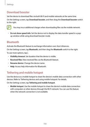 Page 193Settings
193
Download booster
Set the device to download files via both Wi-Fi and mobile networks at the same time.
On the Settings screen, tap 
Download booster, and then drag the Download booster switch 
to the right.
You may incur additional charges when downloading files via the mobile network.
•	Do not show speed info: Set the device not to display the data transfer speed in a pop-
up window while using download booster mode.
Bluetooth
Activate the Bluetooth feature to exchange information over...