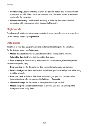 Page 194Settings
194
•	USB tethering: Use USB tethering to share the device’s mobile data connection with 
a computer via USB. When connected to a computer, the device is used as a wireless 
modem for the computer.
•	Bluetooth tethering: Use Bluetooth tethering to share the device’s mobile data 
connection with computers or other devices via Bluetooth.
Flight mode
This disables all wireless functions on your device. You can use only non-network services.
On the Settings screen, tap 
Flight mode.
Data usage
Keep...