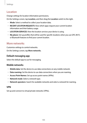 Page 195Settings
195
Location
Change settings for location information permissions.
On the Settings screen, tap 
Location, and then drag the Location switch to the right.
•	Mode: Select a method to collect your location data.
•	RECENT LOCATION REQUESTS: View which apps request your current location 
information and their battery usage.
•	LOCATION SERVICES: View the location services your device is using.
•	My places: Set up profiles that will be used for specific locations when you use GPS,  Wi-Fi, 
or Bluetooth...