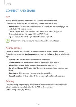 Page 196Settings
196
CONNECT AND SHARE
NFC
Activate the NFC feature to read or write NFC tags that contain information.
On the Settings screen, tap 
NFC, and then drag the NFC switch to the right.
•	Android Beam: Turn on the Android Beam feature to send data, such as webpages and 
contacts, to NFC-enabled devices.
•	S Beam: Activate the S Beam feature to send data, such as videos, images, and 
documents, to devices that support NFC and  Wi-Fi Direct.
•	Tap and pay: Set the default payment app for mobile...