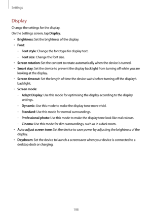 Page 198Settings
198
Display
Change the settings for the display.
On the Settings screen, tap 
Display.
•	Brightness: Set the brightness of the display.
•	Font:
	–Font style: Change the font type for display text.
	–Font size: Change the font size.
•	Screen rotation: Set the content to rotate automatically when the device is turned.
•	Smart stay: Set the device to prevent the display backlight from turning off while you are 
looking at the display.
•	Screen timeout: Set the length of time the device waits before...