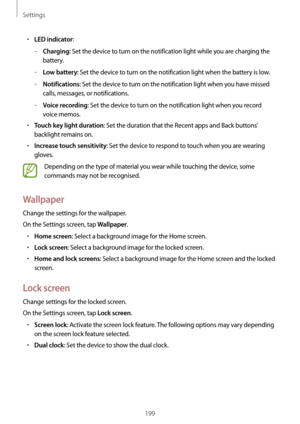 Page 199Settings
199
•	LED indicator:
	–Charging: Set the device to turn on the notification light while you are charging the 
battery.
	–Low battery: Set the device to turn on the notification light when the battery is low.
	–Notifications: Set the device to turn on the notification light when you have missed 
calls, messages, or notifications.
	–Voice recording: Set the device to turn on the notification light when you record 
voice memos.
•	Touch key light duration: Set the duration that the Recent apps and...