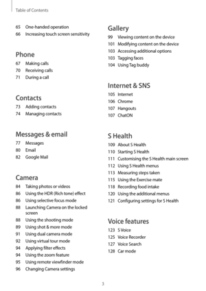 Page 3Table of Contents
3
Gallery
99 Viewing content on the device
101
 Modifying con
 tent on the device
103
 Acc

essing additional options
103
 Tagging fac

es
104
 Using Tag 

buddy
Internet & SNS
105 Internet
106
 Chrome
107
 Hangouts
107
 ChatON
S Health
109 About S Health
110
 Starting S Health
111
 Customising the S Health main scr

een
112
 Using S Health menus
113
 Measuring st

eps taken
115
 Using the Exer

cise mate
118
 Recor

ding food intake
120
 Using the additional menus
121
 Configuring...