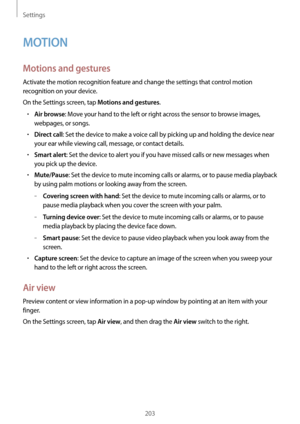 Page 203Settings
203
MOTION
Motions and gestures
Activate the motion recognition feature and change the settings that control motion 
recognition on your device.
On the Settings screen, tap 
Motions and gestures.
•	Air browse: Move your hand to the left or right across the sensor to browse images, 
webpages, or songs.
•	Direct call: Set the device to make a voice call by picking up and holding the device near 
your ear while viewing call, message, or contact details.
•	Smart alert: Set the device to alert you if...