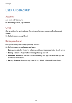 Page 204Settings
204
USER AND BACKUP
Accounts
Add email or SNS accounts.
On the Settings screen, tap 
Accounts.
Cloud
Change settings for syncing data or files with your Samsung account or Dropbox cloud 
storage.
On the Settings screen, tap 
Cloud.
Backup and reset
Change the settings for managing settings and data.
On the Settings screen, tap 
Backup and reset.
•	Back up my data: Set the device to back up settings and app data to the Google server.
•	Backup account: Set up or edit your Google backup account.
•...