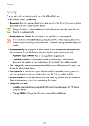 Page 210Settings
210
Security
Change settings for securing the device and the SIM or USIM card.
On the Settings screen, tap 
Security.
•	Encrypt device: Set a password to encrypt data saved on the device. You must enter the 
password each time you turn on the device.
Charge the battery before enabling this setting because it may take more than an 
hour to encrypt your data.
•	Encrypt external SD card: Set the device to encrypt files on a memory card.
If you reset your device to the factory defaults with this...