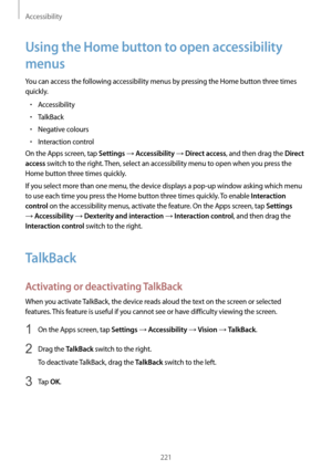 Page 221Accessibility
221
Using the Home button to open accessibility 
menus
You can access the following accessibility menus by pressing the Home button three times 
quickly.
•	Accessibility
•	TalkBack
•	Negative colours
•	Interaction control
On the Apps screen, tap 
Settings → Accessibility → Direct access, and then drag the Direct 
access
 switch to the right. Then, select an accessibility menu to open when you press the 
Home button three times quickly.
If you select more than one menu, the device displays a...