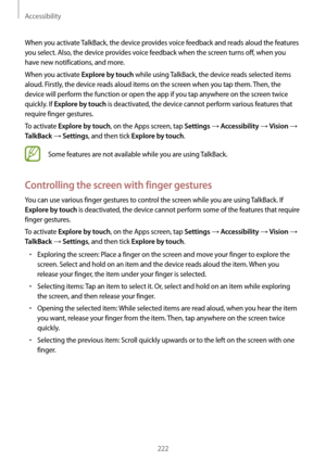 Page 222Accessibility
222
When you activate TalkBack, the device provides voice feedback and reads aloud the features 
you select. Also, the device provides voice feedback when the screen turns off, when you 
have new notifications, and more.
When you activate 
Explore by touch while using TalkBack, the device reads selected items 
aloud. Firstly, the device reads aloud items on the screen when you tap them. Then, the 
device will perform the function or open the app if you tap anywhere on the screen twice...