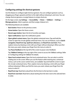 Page 224Accessibility
224
Configuring settings for shortcut gestures
Use this feature to configure eight shortcut gestures. You can configure gestures such as, 
dragging your finger upwards and then to the right without releasing it, and more. You can 
change shortcut gestures or assign features to empty shortcuts.
On the Apps screen, tap 
Settings → Accessibility → Vision → TalkBack → Settings → 
Manage gestures. Select a gesture, and then assign a feature to it.
The following features are available:
•	Back...