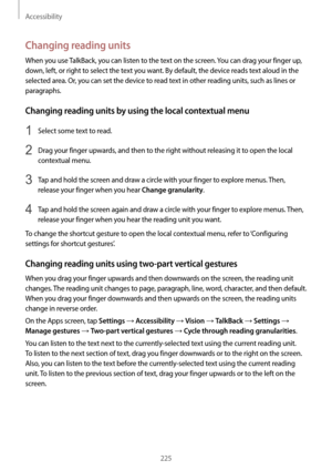 Page 225Accessibility
225
Changing reading units
When you use TalkBack, you can listen to the text on the screen. You can drag your finger up, 
down, left, or right to select the text you want. By default, the device reads text aloud in the 
selected area. Or, you can set the device to read text in other reading units, such as lines or 
paragraphs.
Changing reading units by using the local contextual menu
1 Select some text to read.
2 Drag your finger upwards, and then to the right without releasing it to open...