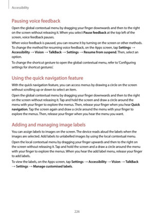 Page 226Accessibility
226
Pausing voice feedback
Open the global contextual menu by dragging your finger downwards and then to the right 
on the screen without releasing it. When you select 
Pause feedback at the top left of the 
screen, voice feedback pauses.
When voice feedback is paused, you can resume it by turning on the screen or other methods. 
To change the method for resuming voice feedback, on the Apps screen, tap 
Settings → 
Accessibility → Vision → TalkBack → Settings → Resume from suspend. Then,...