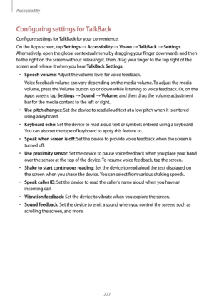 Page 227Accessibility
227
Configuring settings for TalkBack
Configure settings for TalkBack for your convenience.
On the Apps screen, tap 
Settings → Accessibility → Vision → TalkBack → Settings. 
Alternatively, open the global contextual menu by dragging your finger downwards and then 
to the right on the screen without releasing it. Then, drag your finger to the top right of the 
screen and release it when you hear 
TalkBack Settings.
•	Speech volume: Adjust the volume level for voice feedback.
Voice feedback...