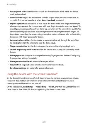 Page 228Accessibility
228
•	Focus speech audio: Set the device to turn the media volume down when the device 
reads an item aloud.
•	Sound volume: Adjust the volume that sound is played when you touch the screen to 
control it. This feature is available when 
Sound feedback is selected.
•	Explore by touch: Set the device to read aloud the items under your finger. For example, 
when you tap 
Apps on the Home screen with your finger, the device reads out “Apps”.  T o  
select 
Apps, release your finger from it and...